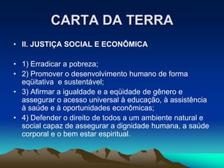 CARTA DA TERRA
• II. JUSTIÇA SOCIAL E ECONÔMICA
• 1) Erradicar a pobreza;
• 2) Promover o desenvolvimento humano de forma
eqüitativa e sustentável;
• 3) Afirmar a igualdade e a eqüidade de gênero e
assegurar o acesso universal à educação, à assistência
à saúde e à oportunidades econômicas;
• 4) Defender o direito de todos a um ambiente natural e
social capaz de assegurar a dignidade humana, a saúde
corporal e o bem estar espiritual.
 