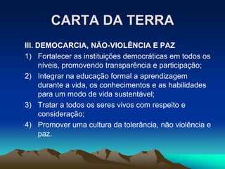 CARTA DA TERRA
III. DEMOCARCIA, NÃO-VIOLÊNCIA E PAZ
1) Fortalecer as instituições democráticas em todos os
níveis, promovendo transparência e participação;
2) Integrar na educação formal a aprendizagem
durante a vida, os conhecimentos e as habilidades
para um modo de vida sustentável;
3) Tratar a todos os seres vivos com respeito e
consideração;
4) Promover uma cultura da tolerância, não violência e
paz.
 