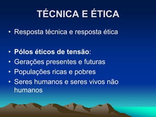 TÉCNICA E ÉTICA
• Resposta técnica e resposta ética
• Pólos éticos de tensão:
• Gerações presentes e futuras
• Populações ricas e pobres
• Seres humanos e seres vivos não
humanos
 