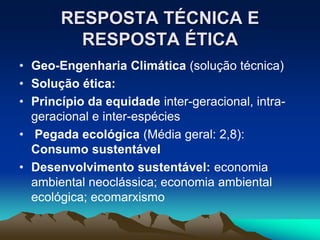 RESPOSTA TÉCNICA E
RESPOSTA ÉTICA
• Geo-Engenharia Climática (solução técnica)
• Solução ética:
• Princípio da equidade inter-geracional, intra-
geracional e inter-espécies
• Pegada ecológica (Média geral: 2,8):
Consumo sustentável
• Desenvolvimento sustentável: economia
ambiental neoclássica; economia ambiental
ecológica; ecomarxismo
 