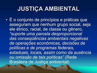 JUSTIÇA AMBIENTAL
• É o conjunto de princípios e práticas que
asseguram que nenhum grupo social, seja
ele étnico, racial, de classe ou gênero,
“suporte uma parcela desproporcional
das conseqüências ambientais negativas
de operações econômicas, decisões de
políticas e de programas federais,
estaduais, locais, assim como da ausência
ou omissão de tais políticas” (Rede
Brasileira de Justiça ambiental)
 