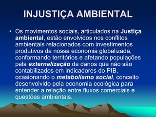 INJUSTIÇA AMBIENTAL
• Os movimentos sociais, articulados na Justiça
ambiental, estão envolvidos nos conflitos
ambientais relacionados com investimentos
produtivos da nossa economia globalizada,
conformando territórios e afetando populações
pela externalização de danos que não são
contabilizados em indicadores do PIB,
ocasionando o metabolismo social, conceito
desenvolvido pela economia ecológica para
entender a relação entre fluxos comerciais e
questões ambientais.
 