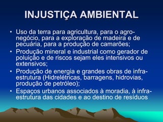 INJUSTIÇA AMBIENTAL
• Uso da terra para agricultura, para o agro-
negócio, para a exploração de madeira e de
pecuária, para a produção de camarões;
• Produção mineral e industrial como gerador de
poluição e de riscos sejam eles intensivos ou
extensivos;
• Produção de energia e grandes obras de infra-
estrutura (Hidrelétricas, barragens, hidrovias,
produção de petróleo);
• Espaços urbanos associados à moradia, à infra-
estrutura das cidades e ao destino de resíduos
 
