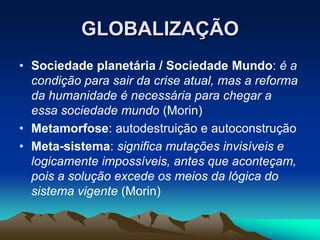 GLOBALIZAÇÃO
• Sociedade planetária / Sociedade Mundo: é a
condição para sair da crise atual, mas a reforma
da humanidade é necessária para chegar a
essa sociedade mundo (Morin)
• Metamorfose: autodestruição e autoconstrução
• Meta-sistema: significa mutações invisíveis e
logicamente impossíveis, antes que aconteçam,
pois a solução excede os meios da lógica do
sistema vigente (Morin)
 