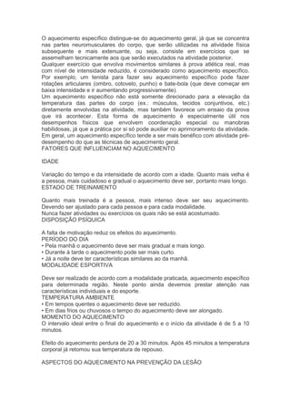 O aquecimento específico distingue-se do aquecimento geral, já que se concentra
nas partes neuromusculares do corpo, que serão utilizadas na atividade física
subsequente e mais extenuante, ou seja, consiste em exercícios que se
assemelham tecnicamente aos que serão executados na atividade posterior.
Qualquer exercício que envolva movimentos similares à prova atlética real, mas
com nível de intensidade reduzido, é considerado como aquecimento específico.
Por exemplo, um tenista para fazer seu aquecimento específico pode fazer
rotações articulares (ombro, cotovelo, punho) e bate-bola (que deve começar em
baixa intensidade e ir aumentando progressivamente).
Um aquecimento específico não está somente direcionado para a elevação da
temperatura das partes do corpo (ex.: músculos, tecidos conjuntivos, etc.)
diretamente envolvidas na atividade, mas também favorece um ensaio da prova
que irá acontecer. Esta forma de aquecimento é especialmente útil nos
desempenhos físicos que envolvem coordenação especial ou manobras
habilidosas, já que a prática por si só pode auxiliar no aprimoramento da atividade.
Em geral, um aquecimento específico tende a ser mais benéfico com atividade pré-
desempenho do que as técnicas de aquecimento geral.
FATORES QUE INFLUENCIAM NO AQUECIMENTO

IDADE

Variação do tempo e da intensidade de acordo com a idade. Quanto mais velha é
a pessoa, mais cuidadoso e gradual o aquecimento deve ser, portanto mais longo.
ESTADO DE TREINAMENTO

Quanto mais treinada é a pessoa, mais intenso deve ser seu aquecimento.
Devendo ser ajustado para cada pessoa e para cada modalidade.
Nunca fazer atividades ou exercícios os quais não se está acostumado.
DISPOSIÇÃO PSÍQUICA

A falta de motivação reduz os efeitos do aquecimento.
PERÍODO DO DIA
• Pela manhã o aquecimento deve ser mais gradual e mais longo.
• Durante à tarde o aquecimento pode ser mais curto.
• Já a noite deve ter características similares ao da manhã.
MODALIDADE ESPORTIVA

Deve ser realizado de acordo com a modalidade praticada, aquecimento específico
para determinada região. Neste ponto ainda devemos prestar atenção nas
características individuais e do esporte.
TEMPERATURA AMBIENTE
• Em tempos quentes o aquecimento deve ser reduzido.
• Em dias frios ou chuvosos o tempo do aquecimento deve ser alongado.
MOMENTO DO AQUECIMENTO
O intervalo ideal entre o final do aquecimento e o início da atividade é de 5 a 10
minutos.

Efeito do aquecimento perdura de 20 a 30 minutos. Após 45 minutos a temperatura
corporal já retomou sua temperatura de repouso.

ASPECTOS DO AQUECIMENTO NA PREVENÇÃO DA LESÃO
 