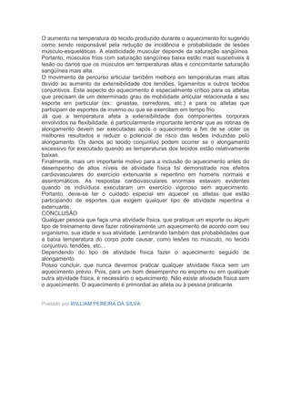 O aumento na temperatura do tecido produzido durante o aquecimento foi sugerido
como sendo responsável pela redução de incidência e probabilidade de lesões
músculo-esqueléticas. A elasticidade muscular depende da saturação sangüínea.
Portanto, músculos frios com saturação sangüínea baixa estão mais suscetíveis à
lesão ou danos que os músculos em temperaturas altas e concomitante saturação
sangüínea mais alta.
O movimento de percurso articular também melhora em temperaturas mais altas
devido ao aumento da extensibilidade dos tendões, ligamentos e outros tecidos
conjuntivos. Este aspecto do aquecimento é especialmente crítico para os atletas
que precisam de um determinado grau de mobilidade articular relacionada a seu
esporte em particular (ex.: ginastas, corredores, etc.) e para os atletas que
participam de esportes de inverno ou que se exercitam em tempo frio.
Já que a temperatura afeta a extensibilidade dos componentes corporais
envolvidos na flexibilidade, é particularmente importante lembrar que as rotinas de
alongamento devem ser executadas após o aquecimento a fim de se obter os
melhores resultados e reduzir o potencial de risco das lesões induzidas pelo
alongamento. Os danos ao tecido conjuntivo podem ocorrer se o alongamento
excessivo for executado quando as temperaturas dos tecidos estão relativamente
baixas.
Finalmente, mais um importante motivo para a inclusão do aquecimento antes do
desempenho de altos níveis de atividade física foi demonstrado nos efeitos
cardiovasculares do exercício extenuante e repentino em homens normais e
assintomáticos. As respostas cardiovasculares anormais estavam evidentes
quando os indivíduos executaram um exercício vigoroso sem aquecimento.
Portanto, deve-se ter o cuidado especial em aquecer os atletas que estão
participando de esportes que exigem qualquer tipo de atividade repentina e
extenuante.
CONCLUSÃO
Qualquer pessoa que faça uma atividade física, que pratique um esporte ou algum
tipo de treinamento deve fazer rotineiramente um aquecimento de acordo com seu
organismo, sua idade e sua atividade. Lembrando também das probabilidades que
a baixa temperatura do corpo pode causar, como lesões no músculo, no tecido
conjuntivo, tendões, etc...
Dependendo do tipo de atividade física fazer o aquecimento seguido de
alongamento.
Posso concluir, que nunca devemos praticar qualquer atividade física sem um
aquecimento prévio. Pois, para um bom desempenho no esporte ou em qualquer
outra atividade física, é necessário o aquecimento. Não existe atividade física sem
o aquecimento. O aquecimento é primordial ao atleta ou à pessoa praticante.


Postado por WILLIAM PEREIRA DA SILVA
 