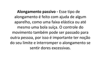 Alongamento passivo - Esse tipo de 
  alongamento é feito com ajuda de algum 
  aparelho, como uma faixa elástica ou até 
    mesmo uma bola suíça. O controle do 
 movimento também pode ser passado para 
outra pessoa, por isso é importante ter noção 
do seu limite e interromper o alongamento se 
            sentir dores excessivas.
 