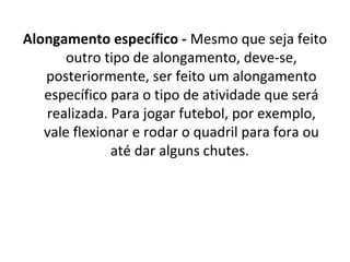 Alongamento específico - Mesmo que seja feito 
       outro tipo de alongamento, deve-se, 
   posteriormente, ser feito um alongamento 
   específico para o tipo de atividade que será 
   realizada. Para jogar futebol, por exemplo, 
   vale flexionar e rodar o quadril para fora ou 
              até dar alguns chutes. 
 