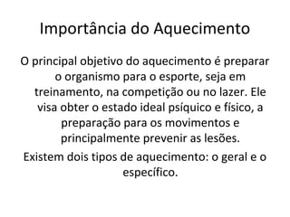 Importância do Aquecimento
O principal objetivo do aquecimento é preparar
       o organismo para o esporte, seja em
  treinamento, na competição ou no lazer. Ele
   visa obter o estado ideal psíquico e físico, a
        preparação para os movimentos e
        principalmente prevenir as lesões.
Existem dois tipos de aquecimento: o geral e o
                    específico.
 