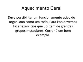 Aquecimento Geral
Deve possibilitar um funcionamento ativo do
 organismo como um todo. Para isso devemos
    fazer exercícios que utilizam de grandes
      grupos musculares. Correr é um bom
                    exemplo.
 