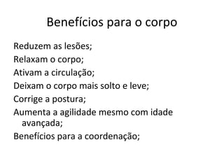 Benefícios para o corpo
Reduzem as lesões;
Relaxam o corpo;
Ativam a circulação;
Deixam o corpo mais solto e leve;
Corrige a postura;
Aumenta a agilidade mesmo com idade
  avançada;
Benefícios para a coordenação;
 