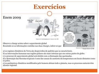 Exercícios
Enem 2009
Observe a charge acima sobre o aquecimento global.
Reunindo-se as informações contidas nas duas charges, infere-se que
a) os regimes climáticos da Terra são desprovidos de padrões que os caracterizem.
b) as intervenções humanas nas regiões polares são mais intensas que em outras partes do globo.
c) o processo de aquecimento global será detido com a eliminação das queimadas.
d) a destruição das florestas tropicais é uma das causas do aumento da temperatura em locais distantes como
os polos.
e) os parâmetros climáticos modificados pelo homem afetam todo o planeta, mas os processos naturais têm
alcance regional.
 