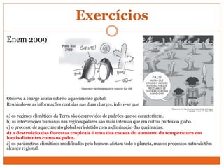 Exercícios
Enem 2009
Observe a charge acima sobre o aquecimento global.
Reunindo-se as informações contidas nas duas charges, infere-se que
a) os regimes climáticos da Terra são desprovidos de padrões que os caracterizem.
b) as intervenções humanas nas regiões polares são mais intensas que em outras partes do globo.
c) o processo de aquecimento global será detido com a eliminação das queimadas.
d) a destruição das florestas tropicais é uma das causas do aumento da temperatura em
locais distantes como os polos.
e) os parâmetros climáticos modificados pelo homem afetam todo o planeta, mas os processos naturais têm
alcance regional.
 