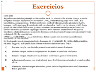Exercícios
Enem 2011
Segundo dados do Balanço Energético Nacional de 2008, do Ministério das Minas e Energia, a matriz
energética brasileira é composta por hidrelétrica (80%), termelétrica (19,9%) e eólica (0,1%). Nas
termelétricas, esse percentual é dividido conforme o combustível usado, sendo: gás natural (6,6%),
biomassa (5,3%), derivados de petróleo (3,3%), energia nuclear (3,1%) e carvão mineral (1,6%). Com a
geração de eletricidade da biomassa, pode-se considerar que ocorre uma compensação do carbono
liberado na queima do material vegetal pela absorção desse elemento no crescimento das plantas.
Entretanto, estudos indicam que as emissões de metano (CH4) das hidrelétricas podem ser comparáveis às
emissões de CO2 das termelétricas.
MORET, A. S.; FERREIRA, I. A. As hidrelétricas do Rio Madeira e os impactos socioambientais
Revista Ciência Hoje. V. 45, n° 265, 2009 (adaptado).
No Brasil, em termos do impacto das fontes de energia no crescimento do efeito estufa, quanto à
emissão de gases, as hidrelétricas seriam consideradas como uma fonte:
A) limpa de energia, contribuindo para minimizar os efeitos deste fenômeno.
B) eficaz de energia, tomando-se o percentual de oferta e os benefícios verificados
C) limpa de energia, não afetando ou alterando os níveis dos gases do efeito estufa.
D) poluidora, colaborando com níveis altos de gases de efeito estufa em função de seu potencial de
oferta.
E) alternativa, tomando-se por referência a grande emissão de gases de efeito estufa das demais
fontes geradoras.
 