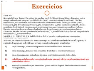 Exercícios
Enem 2011
Segundo dados do Balanço Energético Nacional de 2008, do Ministério das Minas e Energia, a matriz
energética brasileira é composta por hidrelétrica (80%), termelétrica (19,9%) e eólica (0,1%). Nas
termelétricas, esse percentual é dividido conforme o combustível usado, sendo: gás natural (6,6%),
biomassa (5,3%), derivados de petróleo (3,3%), energia nuclear (3,1%) e carvão mineral (1,6%). Com a
geração de eletricidade da biomassa, pode-se considerar que ocorre uma compensação do carbono
liberado na queima do material vegetal pela absorção desse elemento no crescimento das plantas.
Entretanto, estudos indicam que as emissões de metano (CH4) das hidrelétricas podem ser comparáveis às
emissões de CO2 das termelétricas.
MORET, A. S.; FERREIRA, I. A. As hidrelétricas do Rio Madeira e os impactos socioambientais
Revista Ciência Hoje. V. 45, n° 265, 2009 (adaptado).
No Brasil, em termos do impacto das fontes de energia no crescimento do efeito estufa, quanto à
emissão de gases, as hidrelétricas seriam consideradas como uma fonte:
A) limpa de energia, contribuindo para minimizar os efeitos deste fenômeno.
B) eficaz de energia, tomando-se o percentual de oferta e os benefícios verificados
C) limpa de energia, não afetando ou alterando os níveis dos gases do efeito estufa.
D) poluidora, colaborando com níveis altos de gases de efeito estufa em função de seu
potencial de oferta.
E) alternativa, tomando-se por referência a grande emissão de gases de efeito estufa das demais
fontes geradoras.
 