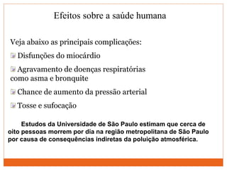 Efeitos sobre a saúde humana
Veja abaixo as principais complicações:
Disfunções do miocárdio
Agravamento de doenças respiratórias
como asma e bronquite
Chance de aumento da pressão arterial
Tosse e sufocação
Estudos da Universidade de São Paulo estimam que cerca de
oito pessoas morrem por dia na região metropolitana de São Paulo
por causa de consequências indiretas da poluição atmosférica.
 