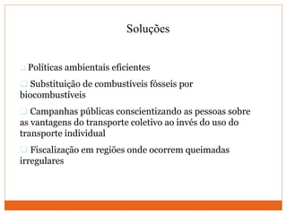 Soluções
 Políticas ambientais eficientes
 Substituição de combustíveis fósseis por
biocombustíveis
 Campanhas públicas conscientizando as pessoas sobre
as vantagens do transporte coletivo ao invés do uso do
transporte individual
 Fiscalização em regiões onde ocorrem queimadas
irregulares
 