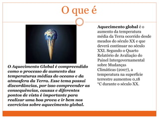 O que é
Aquecimento global é o
aumento da temperatura
média da Terra ocorrido desde
meados do século XX e que
deverá continuar no século
XXI. Segundo o Quarto
Relatório de Avaliação do
Painel Intergovernamental
sobre Mudanças
Climáticas (2007), a
temperatura na superfície
terrestre aumentou 0,18
°C durante o século XX.
O Aquecimento Global é compreendido
como o processo de aumento das
temperaturas médias do oceano e da
atmosfera da Terra. Esse tema possui
discordâncias, por isso compreender as
consequências, causas e diferentes
pontos de vista é importante para
realizar uma boa prova e ir bem nos
exercícios sobre aquecimento global.
 