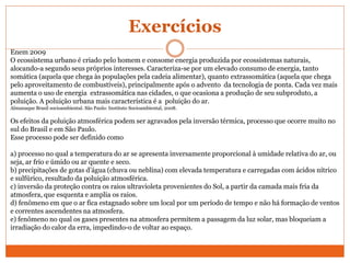 Exercícios
Enem 2009
O ecossistema urbano é criado pelo homem e consome energia produzida por ecossistemas naturais,
alocando-a segundo seus próprios interesses. Caracteriza-se por um elevado consumo de energia, tanto
somática (aquela que chega às populações pela cadeia alimentar), quanto extrassomática (aquela que chega
pelo aproveitamento de combustíveis), principalmente após o advento da tecnologia de ponta. Cada vez mais
aumenta o uso de energia extrassomática nas cidades, o que ocasiona a produção de seu subproduto, a
poluição. A poluição urbana mais característica é a poluição do ar.
Almanaque Brasil socioambiental. São Paulo: Instituto Socioambiental, 2008.
Os efeitos da poluição atmosférica podem ser agravados pela inversão térmica, processo que ocorre muito no
sul do Brasil e em São Paulo.
Esse processo pode ser definido como
a) processo no qual a temperatura do ar se apresenta inversamente proporcional à umidade relativa do ar, ou
seja, ar frio e úmido ou ar quente e seco.
b) precipitações de gotas d’água (chuva ou neblina) com elevada temperatura e carregadas com ácidos nítrico
e sulfúrico, resultado da poluição atmosférica.
c) inversão da proteção contra os raios ultravioleta provenientes do Sol, a partir da camada mais fria da
atmosfera, que esquenta e amplia os raios.
d) fenômeno em que o ar fica estagnado sobre um local por um período de tempo e não há formação de ventos
e correntes ascendentes na atmosfera.
e) fenômeno no qual os gases presentes na atmosfera permitem a passagem da luz solar, mas bloqueiam a
irradiação do calor da erra, impedindo-o de voltar ao espaço.
 