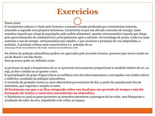 Exercícios
Enem 2009
O ecossistema urbano é criado pelo homem e consome energia produzida por ecossistemas naturais,
alocando-a segundo seus próprios interesses. Caracteriza-se por um elevado consumo de energia, tanto
somática (aquela que chega às populações pela cadeia alimentar), quanto extrassomática (aquela que chega
pelo aproveitamento de combustíveis), principalmente após o advento da tecnologia de ponta. Cada vez mais
aumenta o uso de energia extrassomática nas cidades, o que ocasiona a produção de seu subproduto, a
poluição. A poluição urbana mais característica é a poluição do ar.
Almanaque Brasil socioambiental. São Paulo: Instituto Socioambiental, 2008.
Os efeitos da poluição atmosférica podem ser agravados pela inversão térmica, processo que ocorre muito no
sul do Brasil e em São Paulo.
Esse processo pode ser definido como
a) processo no qual a temperatura do ar se apresenta inversamente proporcional à umidade relativa do ar, ou
seja, ar frio e úmido ou ar quente e seco.
b) precipitações de gotas d’água (chuva ou neblina) com elevada temperatura e carregadas com ácidos nítrico
e sulfúrico, resultado da poluição atmosférica.
c) inversão da proteção contra os raios ultravioleta provenientes do Sol, a partir da camada mais fria da
atmosfera, que esquenta e amplia os raios.
d) fenômeno em que o ar fica estagnado sobre um local por um período de tempo e não há
formação de ventos e correntes ascendentes na atmosfera.
e) fenômeno no qual os gases presentes na atmosfera permitem a passagem da luz solar, mas bloqueiam a
irradiação do calor da erra, impedindo-o de voltar ao espaço.
 