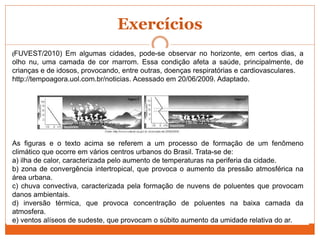 Exercícios
(FUVEST/2010) Em algumas cidades, pode-se observar no horizonte, em certos dias, a
olho nu, uma camada de cor marrom. Essa condição afeta a saúde, principalmente, de
crianças e de idosos, provocando, entre outras, doenças respiratórias e cardiovasculares.
http://tempoagora.uol.com.br/noticias. Acessado em 20/06/2009. Adaptado.
As figuras e o texto acima se referem a um processo de formação de um fenômeno
climático que ocorre em vários centros urbanos do Brasil. Trata-se de:
a) ilha de calor, caracterizada pelo aumento de temperaturas na periferia da cidade.
b) zona de convergência intertropical, que provoca o aumento da pressão atmosférica na
área urbana.
c) chuva convectiva, caracterizada pela formação de nuvens de poluentes que provocam
danos ambientais.
d) inversão térmica, que provoca concentração de poluentes na baixa camada da
atmosfera.
e) ventos alíseos de sudeste, que provocam o súbito aumento da umidade relativa do ar.
 