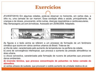 Exercícios
(FUVEST/2010) Em algumas cidades, pode-se observar no horizonte, em certos dias, a
olho nu, uma camada de cor marrom. Essa condição afeta a saúde, principalmente, de
crianças e de idosos, provocando, entre outras, doenças respiratórias e cardiovasculares.
http://tempoagora.uol.com.br/noticias. Acessado em 20/06/2009. Adaptado.
As figuras e o texto acima se referem a um processo de formação de um fenômeno
climático que ocorre em vários centros urbanos do Brasil. Trata-se de:
a) ilha de calor, caracterizada pelo aumento de temperaturas na periferia da cidade.
b) zona de convergência intertropical, que provoca o aumento da pressão atmosférica na
área urbana.
c) chuva convectiva, caracterizada pela formação de nuvens de poluentes que provocam
danos ambientais.
d) inversão térmica, que provoca concentração de poluentes na baixa camada da
atmosfera.
e) ventos alíseos de sudeste, que provocam o súbito aumento da umidade relativa do ar.
 