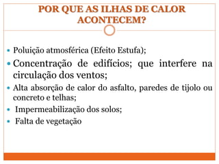 POR QUE AS ILHAS DE CALOR
ACONTECEM?
 Poluição atmosférica (Efeito Estufa);
 Concentração de edifícios; que interfere na
circulação dos ventos;
 Alta absorção de calor do asfalto, paredes de tijolo ou
concreto e telhas;
 Impermeabilização dos solos;
 Falta de vegetação
 