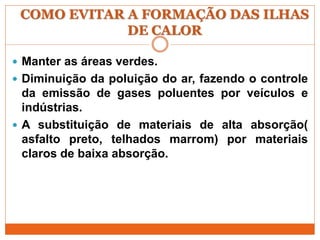 COMO EVITAR A FORMAÇÃO DAS ILHAS
DE CALOR
 Manter as áreas verdes.
 Diminuição da poluição do ar, fazendo o controle
da emissão de gases poluentes por veículos e
indústrias.
 A substituição de materiais de alta absorção(
asfalto preto, telhados marrom) por materiais
claros de baixa absorção.
 
