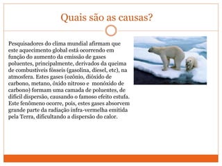Quais são as causas?
Pesquisadores do clima mundial afirmam que
este aquecimento global está ocorrendo em
função do aumento da emissão de gases
poluentes, principalmente, derivados da queima
de combustíveis fósseis (gasolina, diesel, etc), na
atmosfera. Estes gases (ozônio, dióxido de
carbono, metano, óxido nitroso e monóxido de
carbono) formam uma camada de poluentes, de
difícil dispersão, causando o famoso efeito estufa.
Este fenômeno ocorre, pois, estes gases absorvem
grande parte da radiação infra-vermelha emitida
pela Terra, dificultando a dispersão do calor.
 