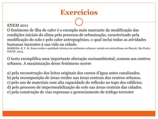 Exercícios
ENEM 2011
O fenômeno de ilha de calor é o exemplo mais marcante da modificação das
condições iniciais do clima pelo processo de urbanização, caracterizado pela
modificação do solo e pelo calor antropogênico, o qual inclui todas as atividades
humanas inerentes à sua vida na cidade.
BARBOSA, R. V. R. Áreas verdes e qualidade térmica em ambientes urbanos: estudo em microclimas em Maceió. São Paulo:
EdUSP, 2005.
O texto exemplifica uma importante alteração socioambiental, comum aos centros
urbanos. A maximização desse fenômeno ocorre
a) pela reconstrução dos leitos originais dos cursos d’água antes canalizados.
b) pela recomposição de áreas verdes nas áreas centrais dos centros urbanos.
c) pelo uso de materiais com alta capacidade de reflexão no topo dos edifícios.
d) pelo processo de impermeabilização do solo nas áreas centrais das cidades.
e) pela construção de vias expressas e gerenciamento de tráfego terrestre
 