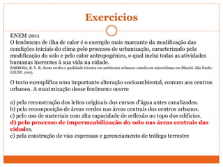 Exercícios
ENEM 2011
O fenômeno de ilha de calor é o exemplo mais marcante da modificação das
condições iniciais do clima pelo processo de urbanização, caracterizado pela
modificação do solo e pelo calor antropogênico, o qual inclui todas as atividades
humanas inerentes à sua vida na cidade.
BARBOSA, R. V. R. Áreas verdes e qualidade térmica em ambientes urbanos: estudo em microclimas em Maceió. São Paulo:
EdUSP, 2005.
O texto exemplifica uma importante alteração socioambiental, comum aos centros
urbanos. A maximização desse fenômeno ocorre
a) pela reconstrução dos leitos originais dos cursos d’água antes canalizados.
b) pela recomposição de áreas verdes nas áreas centrais dos centros urbanos.
c) pelo uso de materiais com alta capacidade de reflexão no topo dos edifícios.
d) pelo processo de impermeabilização do solo nas áreas centrais das
cidades.
e) pela construção de vias expressas e gerenciamento de tráfego terrestre
 