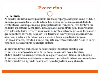 Exercícios
ENEM 2010
As cidades industrializadas produzem grandes proporções de gases como o CO2, o
principal gás causador do efeito estufa. Isso ocorre por causa da quantidade de
combustíveis fósseis queimados, principalmente no transporte, mas também em
caldeiras industriais. Além disso, nessas cidades concentram-se as maiores áreas
com solos asfaltados e concretados, o que aumenta a retenção de calor, formando o
que se conhece por “ilhas de calor”. Tal fenômeno ocorre porque esses materiais
absorvem o calor e o devolvem para o ar sob a forma de radiação térmica.
Em áreas urbanas, devido à atuação conjunta do efeito estufa e das “ilhas de calor”,
espera-se que o consumo de energia elétrica
a) diminua devido à utilização de caldeiras por indústrias metalúrgicas.
b) aumente devido ao bloqueio da luz do sol pelos gases do efeito estufa.
c) diminua devido à não necessidade de aquecer a água utilizada em indústrias.
d) aumente devido à necessidade de maior refrigeração de indústrias e residências.
e) diminua devido à grande quantidade de radiação térmica reutilizada.
 
