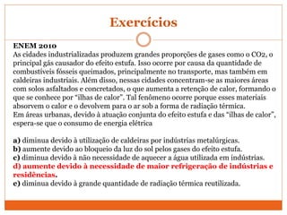 Exercícios
ENEM 2010
As cidades industrializadas produzem grandes proporções de gases como o CO2, o
principal gás causador do efeito estufa. Isso ocorre por causa da quantidade de
combustíveis fósseis queimados, principalmente no transporte, mas também em
caldeiras industriais. Além disso, nessas cidades concentram-se as maiores áreas
com solos asfaltados e concretados, o que aumenta a retenção de calor, formando o
que se conhece por “ilhas de calor”. Tal fenômeno ocorre porque esses materiais
absorvem o calor e o devolvem para o ar sob a forma de radiação térmica.
Em áreas urbanas, devido à atuação conjunta do efeito estufa e das “ilhas de calor”,
espera-se que o consumo de energia elétrica
a) diminua devido à utilização de caldeiras por indústrias metalúrgicas.
b) aumente devido ao bloqueio da luz do sol pelos gases do efeito estufa.
c) diminua devido à não necessidade de aquecer a água utilizada em indústrias.
d) aumente devido à necessidade de maior refrigeração de indústrias e
residências.
e) diminua devido à grande quantidade de radiação térmica reutilizada.
 