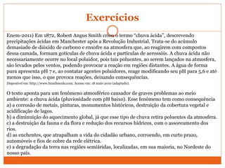 Exercícios
Enem-2011) Em 1872, Robert Angus Smith criou o termo “chuva ácida”, descrevendo
precipitações ácidas em Manchester após a Revolução Industrial. Trata-se do acúmulo
demasiado de dióxido de carbono e enxofre na atmosfera que, ao reagirem com compostos
dessa camada, formam gotículas de chuva ácida e partículas de aerossóis. A chuva ácida não
necessariamente ocorre no local poluidor, pois tais poluentes, ao serem lançados na atmosfera,
são levados pelos ventos, podendo provocar a reação em regiões distantes. A água de forma
pura apresenta pH 7 e, ao contatar agentes poluidores, reage modificando seu pH para 5,6 e até
menos que isso, o que provoca reações, deixando consequências.
Disponível em: http://www.brasilescola.com. Acesso em: 18 maio 2010 (adaptado).
O texto aponta para um fenômeno atmosférico causador de graves problemas ao meio
ambiente: a chuva ácida (pluviosidade com pH baixo). Esse fenômeno tem como consequência
a) a corrosão de metais, pinturas, monumentos históricos, destruição da cobertura vegetal e
acidificação de lagos.
b) a diminuição do aquecimento global, já que esse tipo de chuva retira poluentes da atmosfera.
c) a destruição da fauna e da flora e redução dos recursos hídricos, com o assoreamento dos
rios.
d) as enchentes, que atrapalham a vida do cidadão urbano, corroendo, em curto prazo,
automóveis e fios de cobre da rede elétrica.
e) a degradação da terra nas regiões semiáridas, localizadas, em sua maioria, no Nordeste do
nosso país.
 