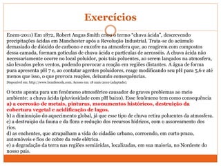 Exercícios
Enem-2011) Em 1872, Robert Angus Smith criou o termo “chuva ácida”, descrevendo
precipitações ácidas em Manchester após a Revolução Industrial. Trata-se do acúmulo
demasiado de dióxido de carbono e enxofre na atmosfera que, ao reagirem com compostos
dessa camada, formam gotículas de chuva ácida e partículas de aerossóis. A chuva ácida não
necessariamente ocorre no local poluidor, pois tais poluentes, ao serem lançados na atmosfera,
são levados pelos ventos, podendo provocar a reação em regiões distantes. A água de forma
pura apresenta pH 7 e, ao contatar agentes poluidores, reage modificando seu pH para 5,6 e até
menos que isso, o que provoca reações, deixando consequências.
Disponível em: http://www.brasilescola.com. Acesso em: 18 maio 2010 (adaptado).
O texto aponta para um fenômeno atmosférico causador de graves problemas ao meio
ambiente: a chuva ácida (pluviosidade com pH baixo). Esse fenômeno tem como consequência
a) a corrosão de metais, pinturas, monumentos históricos, destruição da
cobertura vegetal e acidificação de lagos.
b) a diminuição do aquecimento global, já que esse tipo de chuva retira poluentes da atmosfera.
c) a destruição da fauna e da flora e redução dos recursos hídricos, com o assoreamento dos
rios.
d) as enchentes, que atrapalham a vida do cidadão urbano, corroendo, em curto prazo,
automóveis e fios de cobre da rede elétrica.
e) a degradação da terra nas regiões semiáridas, localizadas, em sua maioria, no Nordeste do
nosso país.
 