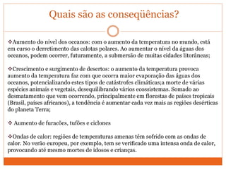 Quais são as conseqüências?
Aumento do nível dos oceanos: com o aumento da temperatura no mundo, está
em curso o derretimento das calotas polares. Ao aumentar o nível da águas dos
oceanos, podem ocorrer, futuramente, a submersão de muitas cidades litorâneas;
Crescimento e surgimento de desertos: o aumento da temperatura provoca
aumento da temperatura faz com que ocorra maior evaporação das águas dos
oceanos, potencializando estes tipos de catástrofes climáticas;a morte de várias
espécies animais e vegetais, desequilibrando vários ecossistemas. Somado ao
desmatamento que vem ocorrendo, principalmente em florestas de países tropicais
(Brasil, países africanos), a tendência é aumentar cada vez mais as regiões desérticas
do planeta Terra;
 Aumento de furacões, tufões e ciclones
Ondas de calor: regiões de temperaturas amenas têm sofrido com as ondas de
calor. No verão europeu, por exemplo, tem se verificado uma intensa onda de calor,
provocando até mesmo mortes de idosos e crianças.
 