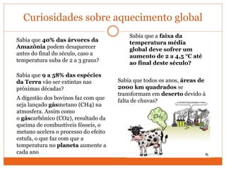 Curiosidades sobre aquecimento global
Sabia que 40% das árvores da
Amazônia podem desaparecer
antes do final do século, caso a
temperatura suba de 2 a 3 graus?
Sabia que a faixa da
temperatura média
global deve sofrer um
aumento de 2 a 4,5 °C até
ao final deste século?
Sabia que 9 a 58% das espécies
da Terra vão ser extintas nas
próximas décadas?
Sabia que todos os anos, áreas de
2000 km quadrados se
transformam em deserto devido à
falta de chuvas?A digestão dos bovinos faz com que
seja lançado gásmetano (CH4) na
atmosfera. Assim como
o gáscarbônico (CO2), resultado da
queima de combustíveis fósseis, o
metano acelera o processo do efeito
estufa, o que faz com que a
temperatura no planeta aumente a
cada ano
 