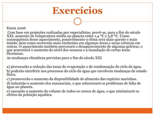 Exercícios
Enem 2006
Com base em projeções realizadas por especialistas, prevê-se, para o fim do século
XXI, aumento de temperatura média no planeta entre 1,4 ºC e 5,8 ºC. Como
consequência desse aquecimento, possivelmente o clima será mais quente e mais
úmido, bem como ocorrerão mais enchentes em algumas áreas e secas crônicas em
outras. O aquecimento também provocará o desaparecimento de algumas geleiras, o
que acarretará o aumento do nível dos oceanos e a inundação de certas áreas
litorâneas.
As mudanças climáticas previstas para o fim do século XXI
a) provocarão a redução das taxas de evaporação e de condensação do ciclo da água.
b) poderão interferir nos processos do ciclo da água que envolvem mudanças de estado
físico.
c) promoverão o aumento da disponibilidade de alimento das espécies marinhas.
d) induzirão o aumento dos mananciais, o que solucionará os problemas de falta de
água no planeta.
e) causarão o aumento do volume de todos os cursos de água, o que minimizará os
efeitos da poluição aquática.
 