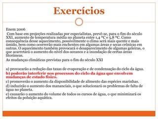 Exercícios
Enem 2006
Com base em projeções realizadas por especialistas, prevê-se, para o fim do século
XXI, aumento de temperatura média no planeta entre 1,4 ºC e 5,8 ºC. Como
consequência desse aquecimento, possivelmente o clima será mais quente e mais
úmido, bem como ocorrerão mais enchentes em algumas áreas e secas crônicas em
outras. O aquecimento também provocará o desaparecimento de algumas geleiras, o
que acarretará o aumento do nível dos oceanos e a inundação de certas áreas
litorâneas.
As mudanças climáticas previstas para o fim do século XXI
a) provocarão a redução das taxas de evaporação e de condensação do ciclo da água.
b) poderão interferir nos processos do ciclo da água que envolvem
mudanças de estado físico.
c) promoverão o aumento da disponibilidade de alimento das espécies marinhas.
d) induzirão o aumento dos mananciais, o que solucionará os problemas de falta de
água no planeta.
e) causarão o aumento do volume de todos os cursos de água, o que minimizará os
efeitos da poluição aquática.
 