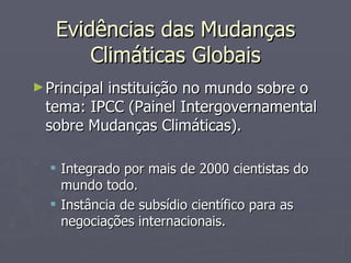 Evidências das Mudanças Climáticas Globais Principal instituição no mundo sobre o tema: IPCC (Painel Intergovernamental sobre Mudanças Climáticas). Integrado por mais de 2000 cientistas do mundo todo. Instância de subsídio científico para as negociações internacionais. 