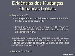 Segundo o IPCC: As temperaturas mundiais elevaram-se em torno de 0,6 o C no curso do século XX; Cobertura de neve diminuiu cerca de 10% depois do final da década de 1960 nas médias e altas latitudes do Hemisfério Norte; Exemplos de incidentes climáticos graves possivelmente relacionados às mudanças climáticas globais: Katrina e Rita nos EUA, Catarina em Santa Catarina, as enchentes em São Paulo em maio de 2005. Seca na Amazônia? Fonte: IPCC Evidências das Mudanças Climáticas Globais 