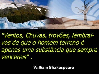 "Ventos, Chuvas, trovões, lembrai-vos de que o homem terreno é apenas uma substância que sempre vencereis“ .  William Shakespeare 