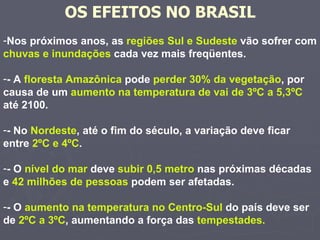 Nos próximos anos, as  regiões Sul e Sudeste  vão sofrer com  chuvas e inundações  cada vez mais freqüentes. - A  floresta Amazônica  pode  perder 30% da vegetação , por causa de um  aumento na temperatura de vai de 3ºC a 5,3ºC  até 2100.  - No  Nordeste , até o fim do século, a variação deve ficar entre  2ºC e 4ºC .  - O  nível do mar  deve  subir 0,5 metro  nas próximas décadas e  42 milhões de pessoas  podem ser afetadas.  - O  aumento na temperatura no Centro-Sul  do país deve ser de  2ºC a 3ºC , aumentando a força das  tempestades. OS EFEITOS NO BRASIL 