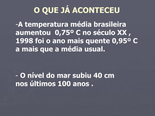 O QUE JÁ ACONTECEU   A temperatura média brasileira aumentou  0,75º C no século XX , 1998 foi o ano mais quente 0,95º C  a mais que a média usual.  O nível do mar subiu 40 cm  nos últimos 100 anos .  