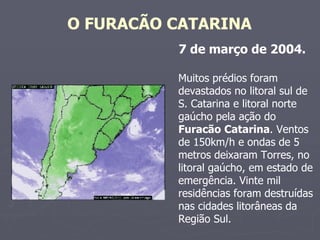O FURACÃO CATARINA   7 de março de 2004.   Muitos prédios foram devastados no litoral sul de S. Catarina e litoral norte gaúcho pela ação do  Furacão   Catarina . Ventos de 150km/h e ondas de 5 metros deixaram Torres, no litoral gaúcho, em estado de emergência. Vinte mil residências foram destruídas nas cidades litorâneas da Região Sul.  