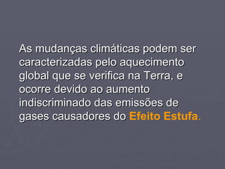 As mudanças climáticas podem ser caracterizadas pelo aquecimento global que se verifica na Terra, e ocorre devido ao aumento indiscriminado das emissões de gases causadores do  Efeito Estufa . 