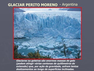 Glaciares ou geleiras são enormes massas de gelo (podem atingir várias centenas de quilômetros de extensão) que, por ação da gravidade, sofrem lentos deslizamentos ao longo de superfícies inclinadas.  GLACIAR PERITO MORENO   - Argentina   