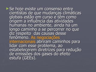 Se hoje existe um consenso entre cientistas de que mudanças climáticas globais estão em curso e têm como origem a influência das atividades humanas no ambiente, ainda há um longo caminho a se percorrer no que diz respeito  das causas desse fenômeno.  As negociações internacionais  abriram caminhos para lidar com esse problema, ao estabelecerem diretrizes para redução de emissões dos gases do efeito estufa (GEEs). 