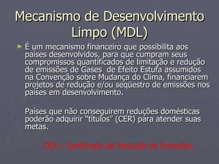 Mecanismo de Desenvolvimento Limpo (MDL) É um mecanismo financeiro que possibilita aos países desenvolvidos, para que cumpram seus compromissos quantificados de limitação e redução de emissões de Gases  de Efeito Estufa assumidos na Convenção sobre Mudança do Clima, financiarem projetos de redução e/ou seqüestro de emissões nos países em desenvolvimento. Países que não conseguirem reduções domésticas poderão adquirir “títulos” (CER) para atender suas metas. CER – Certificado de Redução de Emissões 
