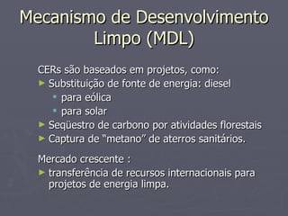Mecanismo de Desenvolvimento Limpo (MDL) CERs são baseados em projetos, como: Substituição de fonte de energia: diesel  para eólica para solar Seqüestro de carbono por atividades florestais Captura de “metano” de aterros sanitários. Mercado crescente : transferência de recursos internacionais para projetos de energia limpa. 